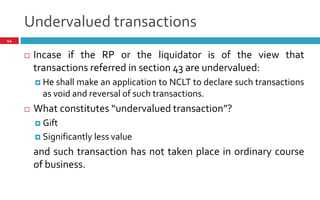 Undervalued transactions
44
 Incase if the RP or the liquidator is of the view that
transactions referred in section 43 are undervalued:
 He shall make an application to NCLT to declare such transactions
as void and reversal of such transactions.
 What constitutes undervalued transaction ?
 Gift
 Significantly less value
and such transaction has not taken place in ordinary course
of business.
 