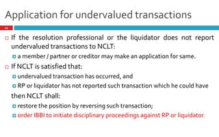 Application for undervalued transactions
45
 If the resolution professional or the liquidator does not report
undervalued transactions to NCLT:
 a member / partner or creditor may make an application for same.
 If NCLT is satisfied that:
 undervalued transaction has occurred, and
 RP or liquidator has not reported such transaction which he could have
then NCLT shall:
 restore the position by reversing such transaction;
 order IBBI to initiate disciplinary proceedings against RP or liquidator.
 