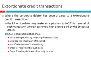Extortionate credit transactions
46
 Where the corporate debtor has been a party to a extortionate
credit transaction:
 the RP or liquidator may make an application to NCLT for reversal of
such transaction wherein extremely high price is paid by the corporate
debtor.
 NCLT upon examination may:
 restore the position by reversing the transaction;
 set aside the whole part of the debt;
 modify the terms of transactions;
 order for repayment of such dues;
 Order for relinquishment of security interest.
 