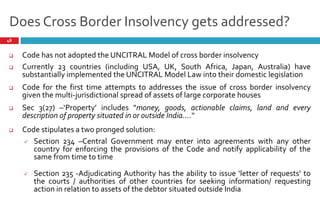 Does Cross Border Insolvency gets addressed?
48
 Code has not adopted the UNCITRAL Model of cross border insolvency
 Currently 23 countries (including USA, UK, South Africa, Japan, Australia) have
substantially implemented the UNCITRAL Model Law into their domestic legislation
 Code for the first time attempts to addresses the issue of cross border insolvency
given the multi-jurisdictional spread of assets of large corporate houses
 Code stipulates a pronged solution:
 Section 234 – Central Government may enter into agreements with any other
country for enforcing the provisions of the Code and notify applicability of the
same from time to time
 Section 235 - Adjudicating Authority has the ability to issue letter of requests to
the courts / authorities of other countries for seeking information/ requesting
action in relation to assets of the debtor situated outside India
 