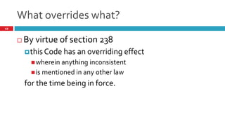 What overrides what?
49
 The Code shall have an over riding effect where other laws,
for the time being in force are inconsistent to this Code.
 It is specifically provided that civil courts or authority not
to have jurisdiction once an application is filed under this
code.
 All criminal suits to be tried at Special courts under section
435 of the Companies Act, 2013
 Provisions of Code of Criminal Procedure to apply.
 