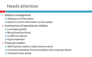 Needs attention
56
 Debtors management
 Adequacy of information
 Extent to which information can be seeked
 Involvement of operational creditors
 Level playing field
 Being disenfranchised
 Conflict of interest
 Equal treatment
 Financial creditor
 Will financial creditors really want to move?
 Connection between financial creditors and corporate debtor
 Turbulent times ahead
 