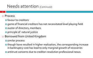 Needs attention (Continued)
57
 Process
 favour to creditors
 game of financial creditors has not necessitated level playing field
 ouster of directors, members
 principle of natural justice
 Borrowed from United Kingdom
 similar process
 though have resulted in higher realization, the corresponding increase
in bankruptcy cost has lead to only marginal growth of recoveries
 antitrust concerns due to creditor-resolution professional nexus.
 