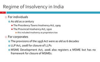 Regime of Insolvency in India
6
 For individuals
 As old as a century
 The PresidencyTowns Insolvency Act, 1909
 The Provincial Insolvency Act, 1920
 this included insolvency as proprietors too
 For corporates
 The provisions of the 1956 Act were as old as 6 decades
 LLP Act, 2008 for closure of LLPs
 MSME Development Act, 2006 also registers a MSME but has no
framework for closure of MSMEs.
 
