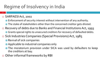7
 SARFAESI Act, 2002
 Enforcement of security interest without intervention of any authority.
 The stake of stakeholders other than the concerned creditor gets diluted.
 Recovery of debts due to Banks and Financial Institutions Act, 1993
 Grants special rights to unsecured creditors for recovery of defaulted debts.
 Sick Industries Companies (Special Provisions) Act, 1985
 Revival of sick companies
 Applicable to industrial companies only
 The moratorium provision under SICA was used by defaulters to keep
the creditors at bay.
 Other informal frameworks by RBI
Regime of Insolvency in India
 