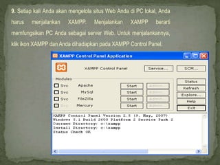 9. Setiap kali Anda akan mengelola situs Web Anda di PC lokal, Anda
harus menjalankan XAMPP. Menjalankan XAMPP berarti
memfungsikan PC Anda sebagai server Web. Untuk menjalankannya,
klik ikon XAMPP dan Anda dihadapkan pada XAMPP Control Panel.
 