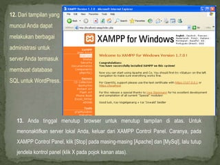 12. Dari tampilan yang
muncul Anda dapat
melakukan berbagai
administrasi untuk
server Anda termasuk
membuat database
SQL untuk WordPress.
13. Anda tinggal menutup browser untuk menutup tampilan di atas. Untuk
menonaktifkan server lokal Anda, keluar dari XAMPP Control Panel. Caranya, pada
XAMPP Control Panel, klik [Stop] pada masing-masing [Apache] dan [MySql], lalu tutup
jendela kontrol panel (klik X pada pojok kanan atas).
 