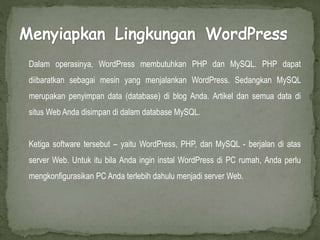 Dalam operasinya, WordPress membutuhkan PHP dan MySQL. PHP dapat
diibaratkan sebagai mesin yang menjalankan WordPress. Sedangkan MySQL
merupakan penyimpan data (database) di blog Anda. Artikel dan semua data di
situs Web Anda disimpan di dalam database MySQL.
Ketiga software tersebut – yaitu WordPress, PHP, dan MySQL - berjalan di atas
server Web. Untuk itu bila Anda ingin instal WordPress di PC rumah, Anda perlu
mengkonfigurasikan PC Anda terlebih dahulu menjadi server Web.
 
