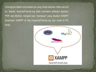Untungnya dalam kenyataannya yang Anda lakukan tidak serumit
itu. Sebab, ApacheFriends.org telah memaket software Apache,
PHP, dan MySQL menjadi satu “kemasan” yang disebut XAMPP.
Download XAMPP di http://ApacheFriends.org dan instal di PC
Anda.
 