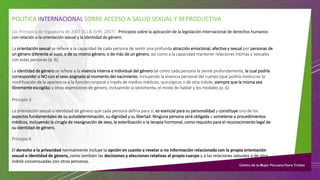 POLÍTICA INTERNACIONAL SOBRE ACCESO A SALUD SEXUAL Y REPRODUCTIVA
Los Principios de Yogyakarta de 2007 (ICJ & ISHR, 2007) - Principios sobre la aplicación de la legislación internacional de derechos humanos
con relación a la orientación sexual y la identidad de género.
La orientación sexual se refiere a la capacidad de cada persona de sentir una profunda atracción emocional, afectiva y sexual por personas de
un género diferente al suyo, o de su mismo género, o de más de un género, así como a la capacidad mantener relaciones íntimas y sexuales
con estas personas (p. 6).
La identidad de género se refiere a la vivencia interna e individual del género tal como cada persona la siente profundamente, la cual podría
corresponder o NO con el sexo asignado al momento del nacimiento, incluyendo la vivencia personal del cuerpo (que podría involucrar la
modificación de la apariencia o la función corporal a través de medios médicos, quirúrgicos o de otra índole, siempre que la misma sea
libremente escogida) y otras expresiones de género, incluyendo la vestimenta, el modo de hablar y los modales (p. 6).
Principio 3
La orientación sexual o identidad de género que cada persona defina para sí, es esencial para su personalidad y constituye uno de los
aspectos fundamentales de su autodeterminación, su dignidad y su libertad. Ninguna persona será obligada a someterse a procedimientos
médicos, incluyendo la cirugía de reasignación de sexo, la esterilización o la terapia hormonal, como requisito para el reconocimiento legal de
su identidad de género.
Principio 6
El derecho a la privacidad normalmente incluye la opción en cuanto a revelar o no información relacionada con la propia orientación
sexual o identidad de género, como también las decisiones y elecciones relativas al propio cuerpo y a las relaciones sexuales o de otra
índole consensuadas con otras personas.
 