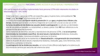 COMENTARIOS - POLÍTICA NACIONAL SOBRE ACCESO A SALUD SEXUAL Y REPRODUCTIVA
¿Por qué la mayoría de políticas implementadas hacia personas LGTBI están netamente vinculadas en
relacionadas a ITS – VIH / SIDA?
- Estigma de tratar a personas LGTBI y en específico, gays y mujeres trans, como población “de
riesgo” y no “en riesgo” a la transmisión del VIH.
- La política formulada con fijación desde la prevención de que gays y mujeres trans infecten a les
demás, mientras que no tiene una forma integral de ver la atención una vez se vive con el VIH.
- Se toma a la población de disidencias sexuales desde la patologización no solo de sus identidades
sino de sus prácticas sexuales, su corporalidad, su deseo y placer. Esto NO hace referencia a una
perspectiva de derechos humanos.
- Cómo hablamos de derechos sexuales y reproductivos de personas LGTBI, si no se encuentran
mencionadas las necesidades específicas de salud sexual y reproductiva de lesbianas, bisexuales,
gays, transfeminidades, transmasculinidades y personas no binaries.
- Cómo el sistema de salud se ha mantenido en desactualización y nula generación de conocimientos
sobre la situación de salud sexual y reproductiva lesbianas, bisexuales, gays, trans femeninas, trans
masculinos y personas no binaries.
- La patologización de las disidencias sexuales, así como el trato diferenciado ligado a la violencia y/o
discriminación termina por excluirles del sistema de salud.
 