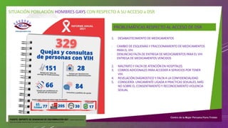 SITUACIÓN POBLACIÓN HOMBRES GAYS CON RESPECTO A SU ACCESO a DSR
PROBLEMÁTICAS RESPECTO AL ACCESO DE DSR
1. DESABASTECIMIENTO DE MEDICAMENTOS
- CAMBIO DE ESQUEMAS Y FRACCIONAMIENTO DE MEDICAMENTOS
PARA EL VIH
- DENUNCIAS FALTA DE ENTREGA DE MEDICAMENTOS PARA EL VIH
- ENTREGA DE MEDICAMENTOS VENCIDOS
2. MALTRATO Y FALTA DE ATENCIÓN EN HOSPITALES
3. COBROS ADICIONALES PARA ACCEDER A SERVICIOS POR TENER
VIH.
4. REVELACIÓN DIAGNOSTICO Y FALTA A LA CONFIDENCIALIDAD
5. CONSEJERÍA UNICAMENTE LIGADA A PRACTICAS SEXUALES, MÁS
NO SOBRE EL CONSENTIMIENTO Y RECONOCIMIENTO VIOLENCIA
SEXUAL
FUENTE: REPORTE DE DENUNCIAS DE DISCRIMINACIÓN 2021 - GRUPO IMPULSORDE
VIGILANCIASOBRE ABASTECIMIENTODEMEDICAMENTOSANTIRRETROVIRALES(GIVAR)
 