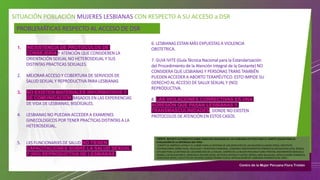 SITUACIÓN POBLACIÓN MUJERES LESBIANAS CON RESPECTO A SU ACCESO a DSR
PROBLEMÁTICAS RESPECTO AL ACCESO DE DSR
1. INEXISTENCIA DE PROTOCOLOS DE
CONSEJERÍA Y ATENCIÓN QUE CONSIDEREN LA
ORIENTACIÓN SEXUAL NO HETEROSEXUAL Y SUS
DISTINTAS PRACTICAS SEXUALES.
2. MEJORAR ACCESO Y COBERTURA DE SERVICIOS DE
SALUD SEXUAL Y REPRODUCTIVA PARA LESBIANAS
3. NO EXISTEN MATERIALES INFORMATIVOS Y
DE COMUNICACIÓN BASADOS EN LAS EXPERIENCIAS
DE VIDA DE LESBIANAS, BISEXUALES.
4. LESBIANAS NO PUEDAN ACCEDER A EXAMENES
GINECOLOGICOS POR TENER PRACTICAS DISTINTAS A LA
HETEROSEXUAL.
5. LXS FUNCIONARIXS DE SALUD NO TIENEN
CAPACITACIONES SOBRE LA SALUD SEXUAL
Y (NO) REPRODUCTIVA DE LESBIANAS
FUENTE: REPORTE ALTERNATIVO SOBRE DERECHOS HUMANOS DE LAS LESBIANAS EN PERÚ PARA EL COMITÉ CEDAW PARA LA
EVALUACIÓN DE LA REPÚBLICA DEL PERÚ -
COMITÉ DE AMÉRICA LATINA Y EL CARIBE PARA LA DEFENSA DE LOS DERECHOS DE LAS MUJERES (CLADEM‐PERÚ), INSTITUTO
INTERNACIONAL SOBRE RAZA, IGUALDAD Y DERECHOS HUMANOS, LESBIANAS INDEPENDIENTES FEMINISTAS SOCIALISTAS (LIFS), DEMUS
ESTUDIO PARA LA DEFENSA DE LOS DERECHOS DE LA MUJER, CENTRO DE LA MUJER PERUANA FLORA TRISTÁN, MOVIMIENTO MANUELA
RAMOS, CATÓLICAS POR EL DERECHO A DECIDIR (CDD), NO PEACE WITHOUT JUSTICE (NPWJ), MÁS IGUALDAD, ARTICULACIÓN FEMINISTA
MARCOSUR (AFM), COLECTIVO DE MUJERES SONQO WARMI CUSCO, ARTICULACIÓN DE LESBIANAS FEMINISTAS DE LIMA )
6. LESBIANAS ESTAN MÁS EXPUESTAS A VIOLENCIA
OBSTETRICA.
7. GUIA IVITE (Guía Técnica Nacional para la Estandarización
del Procedimiento de la Atención Integral de la Gestante) NO
CONSIDERA QUE LESBIANAS Y PERSONAS TRANS TAMBIÉN
PUEDEN ACCEDER A ABORTO TERAPÉUTICO. ESTO IMPIDE SU
DERECHO AL ACCESO DE SALUX SEXUAL Y (NO)
REPRODUCTIVA.
8. LAS VIOLACIONES CORRECTIVAS ES UNA
AGRESIÓN QUE PASAN LESBIANAS Y
TRANSMASCULINIDADES, DONDE NO EXISTEN
PROTOCOLOS DE ATENCIÓN EN ESTOS CASOS.
 