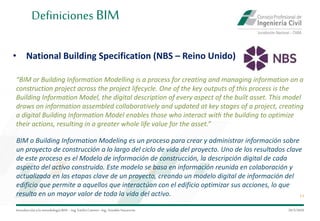 Introduccióna la metodología BIM– Ing.EmilioCamino-Ing.ArnoldoNavarrete
11
29/5/2020
Definiciones BIM
“BIM or Building Information Modelling is a process for creating and managing information on a
construction project across the project lifecycle. One of the key outputs of this process is the
Building Information Model, the digital description of every aspect of the built asset. This model
draws on information assembled collaboratively and updated at key stages of a project, creating
a digital Building Information Model enables those who interact with the building to optimize
their actions, resulting in a greater whole life value for the asset.”
• National Building Specification (NBS – Reino Unido)
BIM o Building Information Modeling es un proceso para crear y administrar información sobre
un proyecto de construcción a lo largo del ciclo de vida del proyecto. Uno de los resultados clave
de este proceso es el Modelo de información de construcción, la descripción digital de cada
aspecto del activo construido. Este modelo se basa en información reunida en colaboración y
actualizada en las etapas clave de un proyecto, creando un modelo digital de información del
edificio que permite a aquellos que interactúan con el edificio optimizar sus acciones, lo que
resulta en un mayor valor de toda la vida del activo.
 