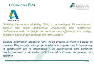Introduccióna la metodología BIM– Ing.EmilioCamino-Ing.ArnoldoNavarrete
12
29/5/2020
Definiciones BIM
“Building Information Modeling (BIM) is an intelligent 3D model-based
process that equips architecture, engineering, and construction
professionals with the insight and tools to more efficiently plan, design,
construct, and manage buildings and infrastructure.”
Building Information Modeling (BIM) es un proceso inteligente basado en
modelos 3D que equipa a los profesionales de la arquitectura, la ingeniería y
la construcción con la información y las herramientas para planificar,
diseñar, construir y administrar edificios e infraestructura de manera más
eficiente.
 