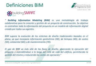 Introduccióna la metodología BIM– Ing.EmilioCamino-Ing.ArnoldoNavarrete
13
29/5/2020
“ Building Information Modeling (BIM) es una metodología de trabajo
colaborativa para la creación y gestión de un proyecto de construcción. Su objetivo
es centralizar toda la información del proyecto en un modelo de información digital
creado por todos sus agentes.
BIM supone la evolución de los sistemas de diseño tradicionales basados en el
plano, ya que incorpora información geométrica (3D), de tiempos (4D), de costes
(5D), ambiental (6D) y de mantenimiento (7D).
El uso de BIM va más allá de las fases de diseño, abarcando la ejecución del
proyecto y extendiéndose a lo largo del ciclo de vida del edificio, permitiendo la
gestión del mismo y reduciendo los costes de operación.”
Definiciones BIM
 
