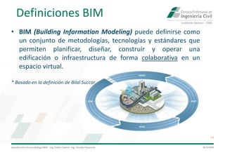 Introduccióna la metodología BIM– Ing.EmilioCamino-Ing.ArnoldoNavarrete
14
29/5/2020
Definiciones BIM
• BIM (Building Information Modeling) puede definirse como
un conjunto de metodologías, tecnologías y estándares que
permiten planificar, diseñar, construir y operar una
edificación o infraestructura de forma colaborativa en un
espacio virtual.
* Basado en la definición de Bilal Succar
 