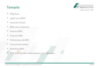 Temario
Introduccióna la metodología BIM– Ing.EmilioCamino-Ing.ArnoldoNavarrete
2
• Objetivos
• ¿Quéno es BIM?
• Situación Actual
• BIMcomoacrónimo
• Visiones BIM
• Proyecto BIM
• Definiciones deBIM
• Vectores de cambio
• Beneficios BIM
• BIMen el Mundo, Latinoamérica y en Argentina
29/5/2020
 