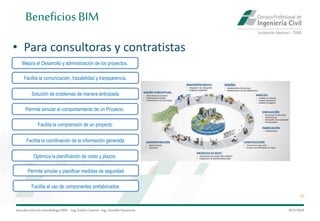 Introduccióna la metodología BIM– Ing.EmilioCamino-Ing.ArnoldoNavarrete
20
29/5/2020
BeneficiosBIM
• Para consultoras y contratistas
Mejora el Desarrollo y administración de los proyectos.
Facilita la comprensión de un proyecto
Facilita la comunicación, trazabilidad y transparencia.
Facilita la coordinación de la información generada
Solución de problemas de manera anticipada
Optimiza la planificación de costo y plazos.
Permite simular el comportamiento de un Proyecto.
Permite simular y planificar medidas de seguridad
Facilita el uso de componentes prefabricados.
 