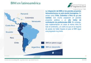 Introduccióna la metodología BIM– Ing.EmilioCamino-Ing.ArnoldoNavarrete
25
29/5/2020
BIM enlatinoamérica
La integración del BIM en los grandes proyectos
latinoamericanos no está siendo homogénea. En
países como Chile, Colombia o Perú es ya una
realidad. Con mucha aceptación en grandes
proyectos públicos y un alto índice de
contratación de profesionales BIM. Sin embargo,
esta implementación no crece al mismo ritmo en
todo el continente, y lo cierto es que en la mayoría
de países de habla hispana el paso al BIM sigue
una progresión muy lenta.
 