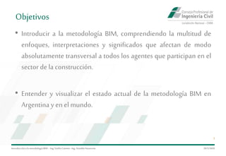 Introduccióna la metodología BIM– Ing.EmilioCamino-Ing.ArnoldoNavarrete
3
• Introducir a la metodología BIM, comprendiendo la multitud de
enfoques, interpretaciones y significados que afectan de modo
absolutamente transversal a todos los agentes que participan en el
sector de la construcción.
• Entender y visualizar el estado actual de la metodología BIM en
Argentina y en elmundo.
29/5/2020
Objetivos
 