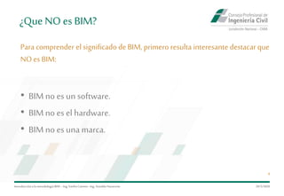 ¿Que NO es BIM?
Para comprender el significado de BIM, primero resulta interesante destacar que
NO es BIM:
Introduccióna la metodología BIM– Ing.EmilioCamino-Ing.ArnoldoNavarrete
4
• BIM no es un software.
• BIM no es el hardware.
• BIM no es unamarca.
29/5/2020
 