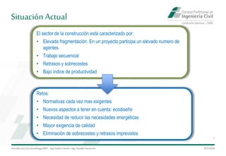 Situación Actual
Introduccióna la metodología BIM– Ing.EmilioCamino-Ing.ArnoldoNavarrete
5
29/5/2020
El sector de la construcción está caracterizado por:
• Elevada fragmentación. En un proyecto participa un elevado numero de
agentes.
• Trabajo secuencial
• Retrasos y sobrecostes
• Bajo índice de productividad
Retos:
• Normativas cada vez mas exigentes
• Nuevos aspectos a tener en cuenta: ecodiseño
• Necesidad de reducir las necesidades energéticas
• Mayor exigencia de calidad
• Eliminación de sobrecostes y retrasos imprevistos
 