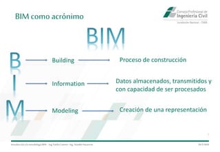 Introduccióna la metodología BIM– Ing.EmilioCamino-Ing.ArnoldoNavarrete
7
29/5/2020
BIM comoacrónimo
Building
Information
Modeling
Proceso de construcción
Creación de una representación
Datos almacenados, transmitidos y
con capacidad de ser procesados
 