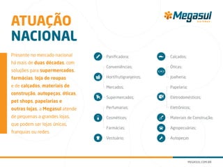 Presente no mercado nacional
há mais de duas décadas, com
soluções para supermercados,
farmácias, loja de roupas
e de calçados, materiais de
construção, autopeças, óticas,
pet shops, papelarias e
outras lojas, a Megasul atende
de pequenas a grandes lojas,
que podem ser lojas únicas,
franquias ou redes.
Panificadora;
Conveniências;
Hortifrutigranjeiros;
Mercados;
Supermercados;
Perfumarias;
Cosméticos;
Farmácias;
Vestuário;
Calçados;
Óticas;
Joalheria;
Papelaria;
Eletrodomésticos;
Eletrônicos;
Materiais de Construção;
Agropecuárias;
Autopeças
ATUAÇÃO
NACIONAL
 