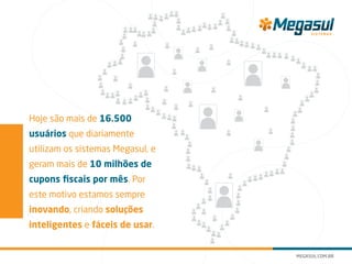 Hoje são mais de 16.500
usuários que diariamente
utilizam os sistemas Megasul, e
geram mais de 10 milhões de
cupons fiscais por mês. Por
este motivo estamos sempre
inovando, criando soluções
inteligentes e fáceis de usar.
 