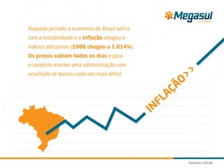 Naquele período a economia do Brasil sofria
com a instabilidade e a inflação chegou a
índices altíssimos (1988 chegou a 1.014%).
Os preços subiam todos os dias e para
o varejista manter uma administração com
resultado se tornou cada vez mais difícil.
INFLAÇÃO>>
 
