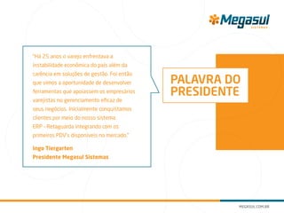 “Há 25 anos o varejo enfrentava a
instabilidade econômica do país além da
carência em soluções de gestão. Foi então
que vimos a oportunidade de desenvolver
ferramentas que apoiassem os empresários
varejistas no gerenciamento eficaz de
seus negócios. Inicialmente conquistamos
clientes por meio do nosso sistema
ERP – Retaguarda integrando com os
primeiros PDV’s disponíveis no mercado.”
Ingo Tiergarten
Presidente Megasul Sistemas
PALAVRA DO
PRESIDENTE
 