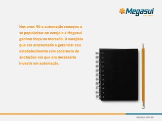 Nos anos 90 a automação começou a
se popularizar no varejo e a Megasul
ganhou força no mercado. O varejista
que era acostumado a gerenciar seu
estabelecimento com caderneta de
anotações viu que era necessário
investir em automação.
 
