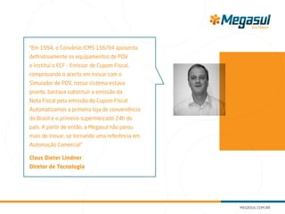 “Em 1994, o Convênio ICMS 156/94 aposenta
definitivamente os equipamentos de PDV
e institui o ECF - Emissor de Cupom Fiscal,
comprovando o acerto em inovar com o
Simulador de PDV, nosso sistema estava
pronto, bastava substituir a emissão da
Nota Fiscal pela emissão do Cupom Fiscal.
Automatizamos a primeira loja de conveniência
do Brasil e o primeiro supermercado 24h do
país. A partir de então, a Megasul não parou
mais de inovar, se tornando uma referência em
Automação Comercial”
Claus Dieter Lindner
Diretor de Tecnologia
 