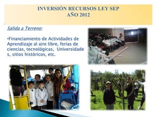 INVERSIÓN RECURSOS LEY SEP
                       AÑO 2012

Salida a Terreno:

•Financiamiento de Actividades de
Aprendizaje al aire libre, ferias de
ciencias, tecnológicas, Universidade
s, sitios históricos, etc.
 
