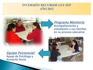 INVERSIÓN RECURSOS LEY SEP
                    AÑO 2012



                           Programa Monitoría:
                           Acompañamiento a
                           estudiantes y sus familias
                           en su proceso educativo.




Equipo Psicosocial:
Apoyo de Psicólogo y
Asistente Social
 