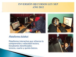 INVERSIÓN RECURSOS LEY SEP
                   AÑO 2012




Plataforma Kalakai:

Plataforma interactiva que refuerza la
comprensión y velocidad lectora.
Estudiantes beneficiados:
tercero, cuarto y quinto básico.
 
