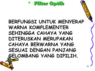 BERFUNGSI UNTUK MENYERAP
WARNA KOMPLEMENTER
SEHINGGA CAHAYA YANG
DITERUSKAN MERUPAKAN
CAHAYA BERWARNA YANG
SESUAI DENGAN PANJANG
GELOMBANG YANG DIPILIH.
 Filter OptikFilter Optik
10
 