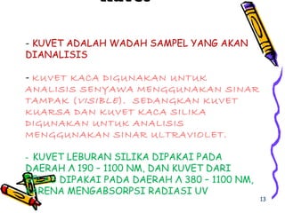 - KUVET ADALAH WADAH SAMPEL YANG AKAN
DIANALISIS
- KUVET KACA DIGUNAKAN UNTUK
ANALISIS SENYAWA MENGGUNAKAN SINAR
TAMPAK (VISIBLE). SEDANGKAN KUVET
KUARSA DAN KUVET KACA SILIKA
DIGUNAKAN UNTUK ANALISIS
MENGGUNAKAN SINAR ULTRAVIOLET.
- KUVET LEBURAN SILIKA DIPAKAI PADA
DAERAH Λ 190 – 1100 NM, DAN KUVET DARI
GELAS DIPAKAI PADA DAERAH Λ 380 – 1100 NM,
KARENA MENGABSORPSI RADIASI UV
KuvetKuvet
13
 