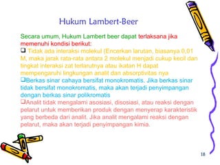 18
Secara umum, Hukum Lambert beer dapat terlaksana jika
memenuhi kondisi berikut:
 Tidak ada interaksi molekul (Encerkan larutan, biasanya 0,01
M, maka jarak rata-rata antara 2 molekul menjadi cukup kecil dan
tingkat interaksi zat terlarutnya atau ikatan H dapat
mempengaruhi lingkungan analit dan absorptivitas nya
Berkas sinar cahaya bersifat monokromatis. Jika berkas sinar
tidak bersifat monokromatis, maka akan terjadi penyimpangan
dengan berkas sinar polikromatis
Analit tidak mengalami asosiasi, disosiasi, atau reaksi dengan
pelarut untuk memberikan produk dengan menyerap karakteristik
yang berbeda dari analit. Jika analit mengalami reaksi dengan
pelarut, maka akan terjadi penyimpangan kimia.
Hukum Lambert-Beer
 