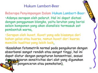 19
Hukum Lambert-Beer
Beberapa Penyimpangan Dalam Hukum Lambert-Beer:
•Adanya serapan oleh pelarut. Hal ini dapat diatasi
dengan penggunaan blangko, yaitu larutan yang berisi
selain komponen yang akan dianalisis termasuk zat
pembentuk warna.
•Serapan oleh kuvet. Kuvet yang ada biasanya dari
bahan gelas atau kuarsa, namun kuvet dari kuarsa
memiliki kualitas yang lebih baik.
•Kesalahan fotometrik normal pada pengukuran dengan
absorbansi sangat rendah atau sangat tinggi, hal ini
dapat diatur dengan pengaturan konsentrasi, sesuai
dengan kisaran sensitivitas dari alat yang digunakan
(melalui pengenceran atau pemekatan).
 