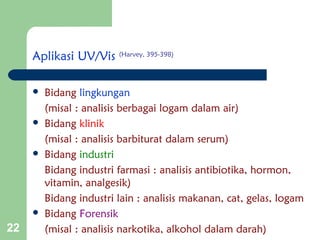 22
Aplikasi UV/Vis (Harvey, 395-398)
 Bidang lingkungan
(misal : analisis berbagai logam dalam air)
 Bidang klinik
(misal : analisis barbiturat dalam serum)
 Bidang industri
Bidang industri farmasi : analisis antibiotika, hormon,
vitamin, analgesik)
Bidang industri lain : analisis makanan, cat, gelas, logam
 Bidang Forensik
(misal : analisis narkotika, alkohol dalam darah)
 