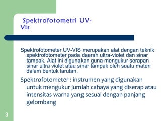 3
Spektrofotometri UV-
Vis
Spektrofotometer UV-VIS merupakan alat dengan teknik
spektrofotometer pada daerah ultra-violet dan sinar
tampak. Alat ini digunakan guna mengukur serapan
sinar ultra violet atau sinar tampak oleh suatu materi
dalam bentuk larutan.
Spektrofotometer : instrumen yang digunakan
untuk mengukur jumlah cahaya yang diserap atau
intensitas warna yang sesuai dengan panjang
gelombang
 