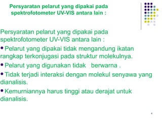 4
Persyaratan pelarut yang dipakai pada
spektrofotometer UV-VIS antara lain :
Persyaratan pelarut yang dipakai pada
spektrofotometer UV-VIS antara lain :
Pelarut yang dipakai tidak mengandung ikatan
rangkap terkonjugasi pada struktur molekulnya.
Pelarut yang digunakan tidak berwarna .
Tidak terjadi interaksi dengan molekul senyawa yang
dianalisis.
Kemurniannya harus tinggi atau derajat untuk
dianalisis.
 