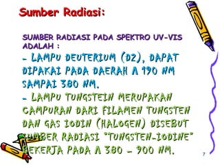 SUMBER RADIASI PADA SPEKTRO UV-VISSUMBER RADIASI PADA SPEKTRO UV-VIS
ADALAH :ADALAH :
- LAMPU DEUTERIUM (D2), DAPAT- LAMPU DEUTERIUM (D2), DAPAT
DIPAKAI PADA DAERAHDIPAKAI PADA DAERAH ΛΛ 190 NM190 NM
SAMPAI 380 NM.SAMPAI 380 NM.
-- LAMPU TUNGSTEIN MERUPAKANLAMPU TUNGSTEIN MERUPAKAN
CAMPURAN DARI FILAMEN TUNGSTENCAMPURAN DARI FILAMEN TUNGSTEN
DAN GAS IODIN (HALOGEN) DISEBUTDAN GAS IODIN (HALOGEN) DISEBUT
SUMBER RADIASI “TUNGSTEN-IODINE”SUMBER RADIASI “TUNGSTEN-IODINE”
BEKERJA PADABEKERJA PADA ΛΛ 380 – 900 NM.380 – 900 NM.
Sumber Radiasi:Sumber Radiasi:
7
 