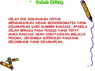 CELAH INI DIGUNAKAN UNTUK
MENGARAHKAN SINAR MONOKROMATIS YANG
DIHARAPKAN DARI SUMBER RADIASI. APABILA
CELAH BERADA PADA POSISI YANG TEPAT,
MAKA RADIASI AKAN DIROTASIKAN MELALUI
PRISMA, SEHINGGA DIPEROLEH PANJANG
GELOMBANG YANG DIHARAPKAN.
 Celah (Slitt)Celah (Slitt)
9
 