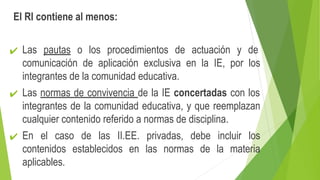 El RI contiene al menos:
✔ Las pautas o los procedimientos de actuación y de
comunicación de aplicación exclusiva en la IE, por los
integrantes de la comunidad educativa.
✔ Las normas de convivencia de la IE concertadas con los
integrantes de la comunidad educativa, y que reemplazan
cualquier contenido referido a normas de disciplina.
✔ En el caso de las II.EE. privadas, debe incluir los
contenidos establecidos en las normas de la materia
aplicables.
 
