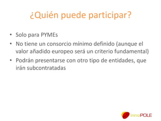 ¿Quién puede participar?
• Solo para PYMEs
• No tiene un consorcio mínimo definido (aunque el
valor añadido europeo será un criterio fundamental)
• Podrán presentarse con otro tipo de entidades, que
irán subcontratadas

 