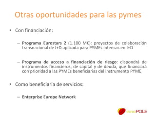 Otras oportunidades para las pymes
• Con financiación:
– Programa Eurostars 2 (1.100 M€): proyectos de colaboración
transnacional de I+D aplicada para PYMEs intensas en I+D
– Programa de acceso a financiación de riesgo: dispondrá de
instrumentos financieros, de capital y de deuda, que financiará
con prioridad a las PYMEs beneficiarias del instrumento PYME

• Como beneficiaria de servicios:
– Enterprise Europe Network

 