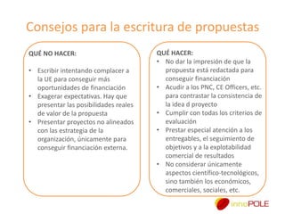 Consejos para la escritura de propuestas
QUÉ NO HACER:
• Escribir intentando complacer a
la UE para conseguir más
oportunidades de financiación
• Exagerar expectativas. Hay que
presentar las posibilidades reales
de valor de la propuesta
• Presentar proyectos no alineados
con las estrategia de la
organización, únicamente para
conseguir financiación externa.

QUÉ HACER:
• No dar la impresión de que la
propuesta está redactada para
conseguir financiación
• Acudir a los PNC, CE Officers, etc.
para contrastar la consistencia de
la idea d proyecto
• Cumplir con todas los criterios de
evaluación
• Prestar especial atención a los
entregables, el seguimiento de
objetivos y a la explotabilidad
comercial de resultados
• No considerar únicamente
aspectos científico-tecnológicos,
sino también los económicos,
comerciales, sociales, etc.

 